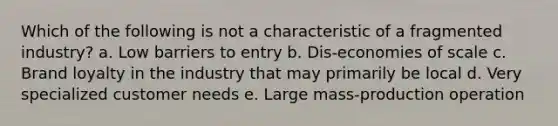 Which of the following is not a characteristic of a fragmented industry? a. Low barriers to entry b. Dis-economies of scale c. Brand loyalty in the industry that may primarily be local d. Very specialized customer needs e. Large mass-production operation