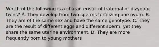 Which of the following is a characteristic of fraternal or dizygotic twins? A. They develop from two sperms fertilizing one ovum. B. They are of the same sex and have the same genotype. C. They are the result of different eggs and different sperm, yet they share the same uterine environment. D. They are more frequently born to young mothers