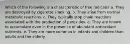 Which of the following is a characteristic of free radicals? a. They are destroyed by cigarette smoking. b. They arise from normal metabolic reactions. c. They typically stop chain reactions associated with the production of peroxides. d. They are known to accumulate even in the presence of abundant antioxidant nutrients. e. They are more common in infants and children than adults and the elderly.