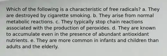 Which of the following is a characteristic of free radicals? a. They are destroyed by cigarette smoking. b. They arise from normal metabolic reactions. c. They typically stop chain reactions associated with the production of peroxides. d. They are known to accumulate even in the presence of abundant antioxidant nutrients. e. They are more common in infants and children than adults and the elderly.