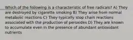 Which of the following is a characteristic of free radicals? A) They are destroyed by cigarette smoking B) They arise from normal metabolic reactions C) They typically stop chain reactions associated with the production of peroxides D) They are known to accumulate even in the presence of abundant antioxidant nutrients