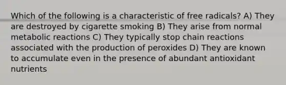 Which of the following is a characteristic of free radicals? A) They are destroyed by cigarette smoking B) They arise from normal metabolic reactions C) They typically stop chain reactions associated with the production of peroxides D) They are known to accumulate even in the presence of abundant antioxidant nutrients