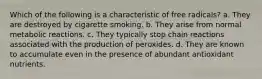 Which of the following is a characteristic of free radicals? a. They are destroyed by cigarette smoking. b. They arise from normal metabolic reactions. c. They typically stop chain reactions associated with the production of peroxides. d. They are known to accumulate even in the presence of abundant antioxidant nutrients.