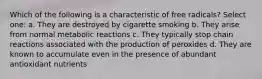 Which of the following is a characteristic of free radicals? Select one: a. They are destroyed by cigarette smoking b. They arise from normal metabolic reactions c. They typically stop chain reactions associated with the production of peroxides d. They are known to accumulate even in the presence of abundant antioxidant nutrients