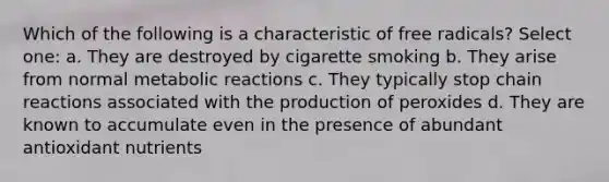 Which of the following is a characteristic of free radicals? Select one: a. They are destroyed by cigarette smoking b. They arise from normal metabolic reactions c. They typically stop chain reactions associated with the production of peroxides d. They are known to accumulate even in the presence of abundant antioxidant nutrients