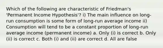 Which of the following are characteristic of Friedman's 'Permanent Income Hypothesis'? i) The main influence on long-run consumption is some form of long-run average income ii) Consumption will tend to be a constant proportion of long-run average income (permanent income) a. Only (i) is correct b. Only (ii) is correct c. Both (i) and (ii) are correct d. All are false