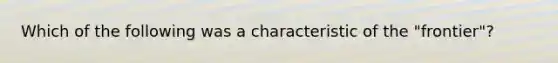 Which of the following was a characteristic of the "frontier"?