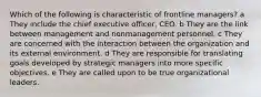 Which of the following is characteristic of frontline managers? a They include the chief executive officer, CEO. b They are the link between management and nonmanagement personnel. c They are concerned with the interaction between the organization and its external environment. d They are responsible for translating goals developed by strategic managers into more specific objectives. e They are called upon to be true organizational leaders.