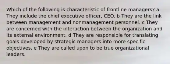 Which of the following is characteristic of frontline managers? a They include the chief executive officer, CEO. b They are the link between management and nonmanagement personnel. c They are concerned with the interaction between the organization and its external environment. d They are responsible for translating goals developed by strategic managers into more specific objectives. e They are called upon to be true organizational leaders.