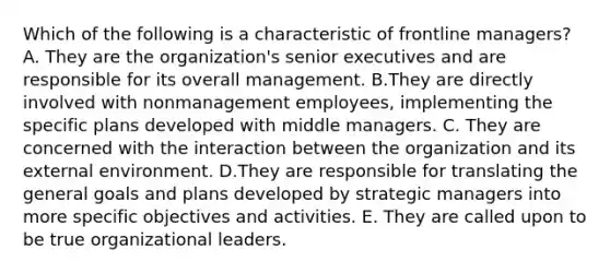 Which of the following is a characteristic of frontline managers? A. They are the organization's senior executives and are responsible for its overall management. B.They are directly involved with nonmanagement employees, implementing the specific plans developed with middle managers. C. They are concerned with the interaction between the organization and its external environment. D.They are responsible for translating the general goals and plans developed by strategic managers into more specific objectives and activities. E. They are called upon to be true organizational leaders.