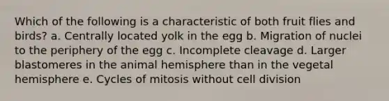 Which of the following is a characteristic of both fruit flies and birds? a. Centrally located yolk in the egg b. Migration of nuclei to the periphery of the egg c. Incomplete cleavage d. Larger blastomeres in the animal hemisphere than in the vegetal hemisphere e. Cycles of mitosis without cell division