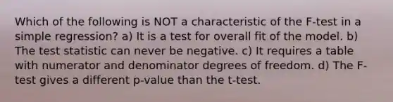 Which of the following is NOT a characteristic of the F-test in a simple regression? a) It is a test for overall fit of the model. b) The test statistic can never be negative. c) It requires a table with numerator and denominator degrees of freedom. d) The F-test gives a different p-value than the t-test.