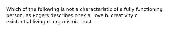 Which of the following is not a characteristic of a fully functioning person, as Rogers describes one? a. love b. creativity c. existential living d. organismic trust