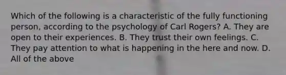 Which of the following is a characteristic of the fully functioning person, according to the psychology of Carl Rogers? A. They are open to their experiences. B. They trust their own feelings. C. They pay attention to what is happening in the here and now. D. All of the above