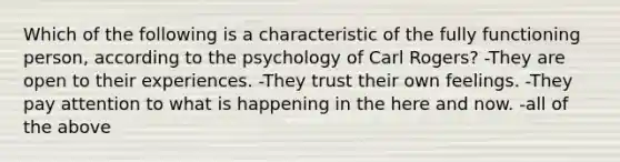 Which of the following is a characteristic of the fully functioning person, according to the psychology of Carl Rogers? -They are open to their experiences. -They trust their own feelings. -They pay attention to what is happening in the here and now. -all of the above