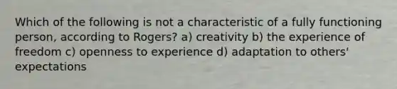 Which of the following is not a characteristic of a fully functioning person, according to Rogers? a) creativity b) the experience of freedom c) openness to experience d) adaptation to others' expectations