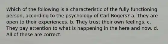 Which of the following is a characteristic of the fully functioning person, according to the psychology of Carl Rogers? a. They are open to their experiences. b. They trust their own feelings. c. They pay attention to what is happening in the here and now. d. All of these are correct.