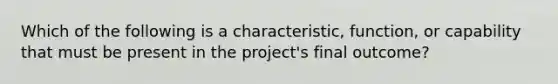 Which of the following is a characteristic, function, or capability that must be present in the project's final outcome?