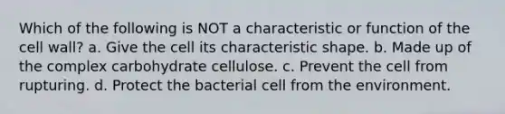 Which of the following is NOT a characteristic or function of the cell wall? a. Give the cell its characteristic shape. b. Made up of the complex carbohydrate cellulose. c. Prevent the cell from rupturing. d. Protect the bacterial cell from the environment.