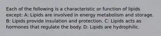 Each of the following is a characteristic or function of lipids except: A: Lipids are involved in energy metabolism and storage. B: Lipids provide insulation and protection. C: Lipids acts as hormones that regulate the body. D: Lipids are hydrophilic.