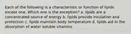 Each of the following is a characteristic or function of lipids except one. Which one is the exception? a. lipids are a concentrated source of energy b. lipids provide insulation and protection c. lipids maintain body temperature d. lipids aid in the absorption of water soluble vitamins