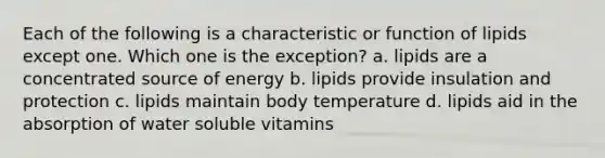 Each of the following is a characteristic or function of lipids except one. Which one is the exception? a. lipids are a concentrated source of energy b. lipids provide insulation and protection c. lipids maintain body temperature d. lipids aid in the absorption of water soluble vitamins