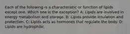 Each of the following is a characteristic or function of lipids except one. Which one is the exception? A: Lipids are involved in energy metabolism and storage. B: Lipids provide insulation and protection. C: Lipids acts as hormones that regulate the body. D: Lipids are hydrophilic.