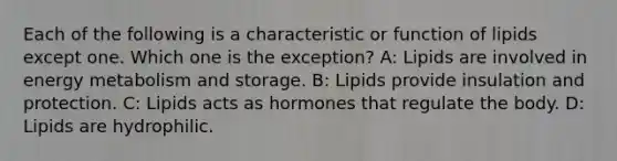 Each of the following is a characteristic or function of lipids except one. Which one is the exception? A: Lipids are involved in energy metabolism and storage. B: Lipids provide insulation and protection. C: Lipids acts as hormones that regulate the body. D: Lipids are hydrophilic.