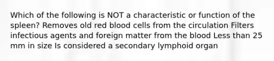 Which of the following is NOT a characteristic or function of the spleen? Removes old red blood cells from the circulation Filters infectious agents and foreign matter from <a href='https://www.questionai.com/knowledge/k7oXMfj7lk-the-blood' class='anchor-knowledge'>the blood</a> <a href='https://www.questionai.com/knowledge/k7BtlYpAMX-less-than' class='anchor-knowledge'>less than</a> 25 mm in size Is considered a secondary lymphoid organ