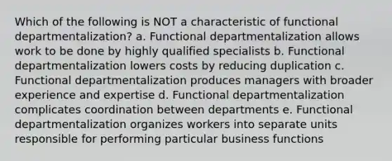 Which of the following is NOT a characteristic of functional departmentalization? a. Functional departmentalization allows work to be done by highly qualified specialists b. Functional departmentalization lowers costs by reducing duplication c. Functional departmentalization produces managers with broader experience and expertise d. Functional departmentalization complicates coordination between departments e. Functional departmentalization organizes workers into separate units responsible for performing particular business functions