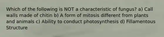 Which of the following is NOT a characteristic of fungus? a) Call walls made of chitin b) A form of mitosis different from plants and animals c) Ability to conduct photosynthesis d) Fillamentous Structure