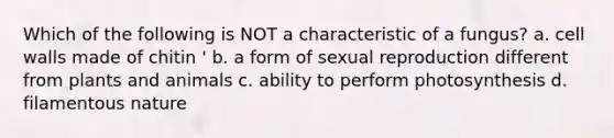Which of the following is NOT a characteristic of a fungus? a. cell walls made of chitin ' b. a form of sexual reproduction different from plants and animals c. ability to perform photosynthesis d. filamentous nature