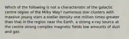 Which of the following is not a characteristic of the galactic centre region of the Milky Way? numerous star clusters with massive young stars a stellar density one million times greater than that in the region near the Earth. a strong x-ray source at the centre strong complex magnetic fields low amounts of dust and gas