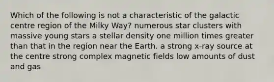 Which of the following is not a characteristic of the galactic centre region of the Milky Way? numerous star clusters with massive young stars a stellar density one million times greater than that in the region near the Earth. a strong x-ray source at the centre strong complex magnetic fields low amounts of dust and gas