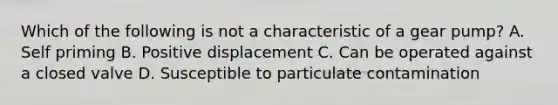 Which of the following is not a characteristic of a gear pump? A. Self priming B. Positive displacement C. Can be operated against a closed valve D. Susceptible to particulate contamination