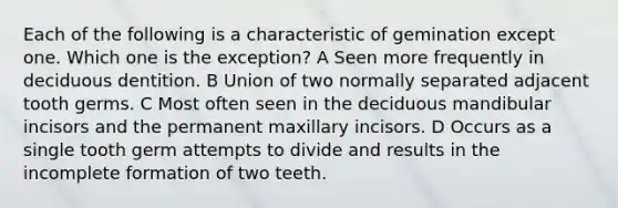 Each of the following is a characteristic of gemination except one. Which one is the exception? A Seen more frequently in deciduous dentition. B Union of two normally separated adjacent tooth germs. C Most often seen in the deciduous mandibular incisors and the permanent maxillary incisors. D Occurs as a single tooth germ attempts to divide and results in the incomplete formation of two teeth.