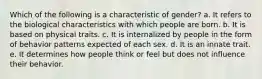 Which of the following is a characteristic of gender? a. It refers to the biological characteristics with which people are born. b. It is based on physical traits. c. It is internalized by people in the form of behavior patterns expected of each sex. d. It is an innate trait. e. It determines how people think or feel but does not influence their behavior.