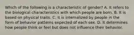 Which of the following is a characteristic of gender? A. It refers to the biological characteristics with which people are born. B. It is based on physical traits. C. It is internalized by people in the form of behavior patterns expected of each sex. D. It determines how people think or feel but does not influence their behavior.