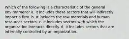 Which of the following is a characteristic of the general environment? a. It includes those sectors that will indirectly impact a firm. b. It includes the raw materials and human resources sectors. c. It includes sectors with which the organization interacts directly. d. It includes sectors that are internally controlled by an organization.