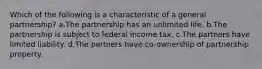 Which of the following is a characteristic of a general partnership? a.The partnership has an unlimited life. b.The partnership is subject to federal income tax. c.The partners have limited liability. d.The partners have co-ownership of partnership property.