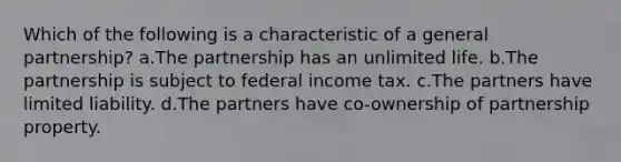 Which of the following is a characteristic of a general partnership? a.The partnership has an unlimited life. b.The partnership is subject to federal income tax. c.The partners have limited liability. d.The partners have co-ownership of partnership property.