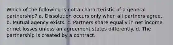 Which of the following is not a characteristic of a general partnership? a. Dissolution occurs only when all partners agree. b. Mutual agency exists. c. Partners share equally in net income or net losses unless an agreement states differently. d. The partnership is created by a contract.