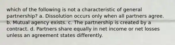 which of the following is not a characteristic of general partnership? a. Dissolution occurs only when all partners agree. b. Mutual agency exists. c. The partnership is created by a contract. d. Partners share equally in net income or net losses unless an agreement states differently.