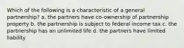 Which of the following is a characteristic of a general partnership? a. the partners have co-ownership of partnership property b. the partnership is subject to federal income tax c. the partnership has an unlimited life d. the partners have limited liability