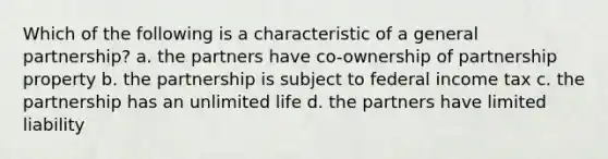 Which of the following is a characteristic of a general partnership? a. the partners have co-ownership of partnership property b. the partnership is subject to federal income tax c. the partnership has an unlimited life d. the partners have limited liability