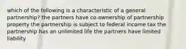 which of the following is a characteristic of a general partnership? the partners have co-ownership of partnership property the partnership is subject to federal income tax the partnership has an unlimited life the partners have limited liability