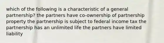 which of the following is a characteristic of a general partnership? the partners have co-ownership of partnership property the partnership is subject to federal income tax the partnership has an unlimited life the partners have limited liability