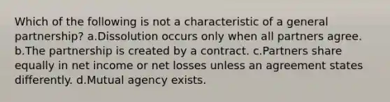 Which of the following is not a characteristic of a general partnership? a.Dissolution occurs only when all partners agree. b.The partnership is created by a contract. c.Partners share equally in net income or net losses unless an agreement states differently. d.Mutual agency exists.