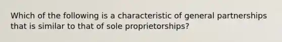 Which of the following is a characteristic of general partnerships that is similar to that of sole proprietorships?