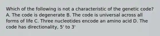 Which of the following is not a characteristic of the genetic code? A. The code is degenerate B. The code is universal across all forms of life C. Three nucleotides encode an amino acid D. The code has directionality, 5' to 3'